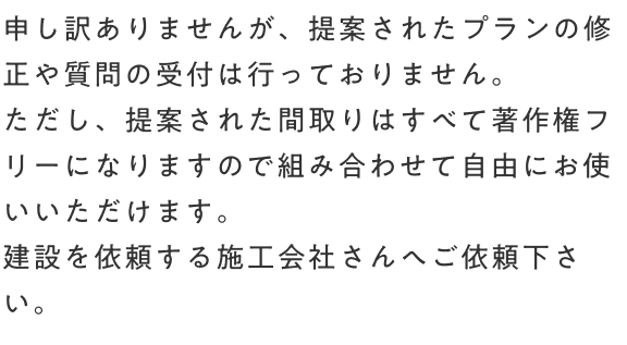 申し訳ありませんが、提案されたプランの修正や質問の受付は行っておりません。ただし、提案された間取りはすべて著作権フリーになりますので組み合わせて自由にお使いいただけます。建設を依頼する施工会社さんへご依頼下さい。