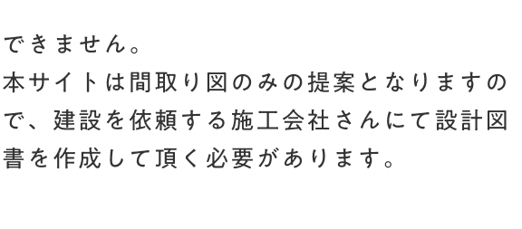 できません。本サイトは間取り図のみの提案となりますので、建設を依頼する施工会社さんにて設計図書を作成して頂く必要があります。